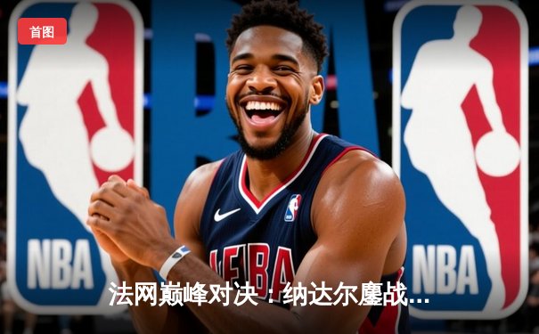 法网巅峰对决：纳达尔鏖战四小时逆转德约科维奇夺第14冠